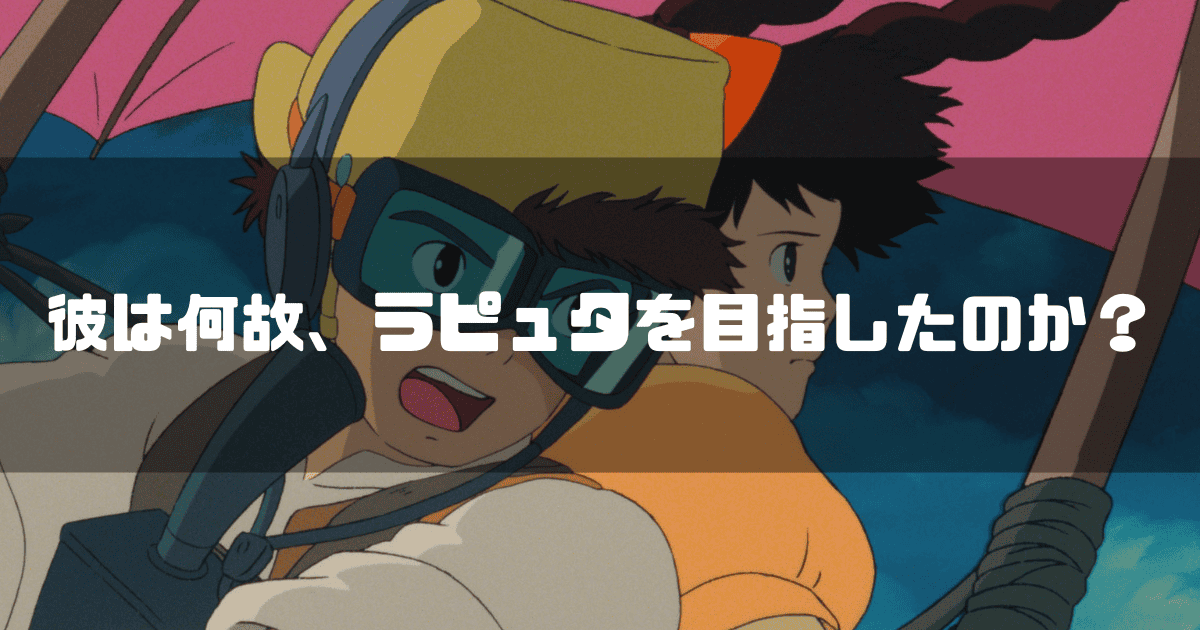 映画「天空の城ラピュタ」に登場するパズーとシータを背景に「彼は何故、ラピュタを目指したのか?」というキャッチコピーを重ねた見出し