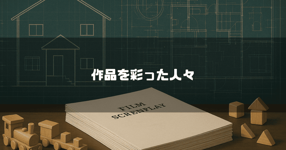 作品を彩った人々というテキスト。家の設計図を背景に置かれた「FILM SCREENPLAY」と書かれた脚本の束と、積み木や木の列車のおもちゃ