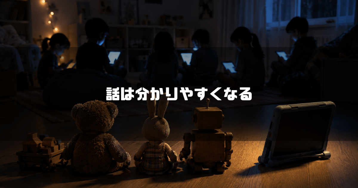 暗い部屋で光るタブレット画面に夢中になっている子どもたちを、手前に並んで背後から見つめるテディベアやロボットなどのおもちゃたち。文字内容：「話は分かりやすくなる」